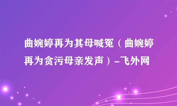 曲婉婷再为其母喊冤（曲婉婷再为贪污母亲发声）-飞外网