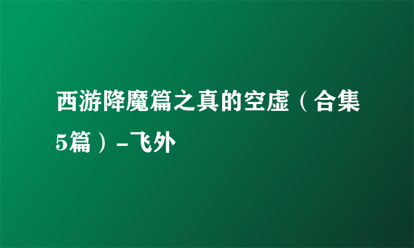 西游降魔篇之真的空虚（合集5篇）-飞外