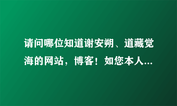 请问哪位知道谢安朔、道藏觉海的网站，博客！如您本人看到也请告知下，您应该知道的！