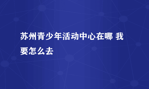 苏州青少年活动中心在哪 我要怎么去