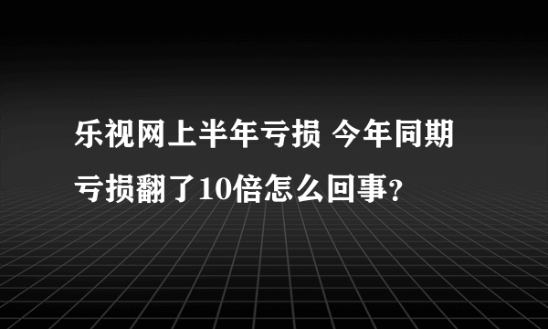 乐视网上半年亏损 今年同期亏损翻了10倍怎么回事？