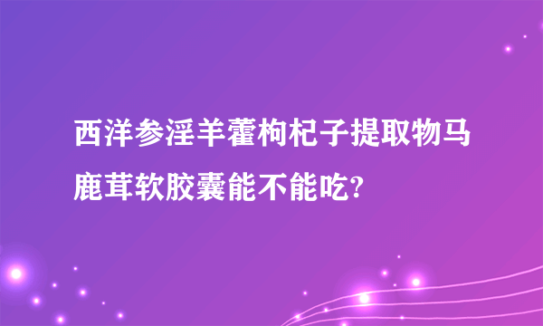 西洋参淫羊藿枸杞子提取物马鹿茸软胶囊能不能吃?