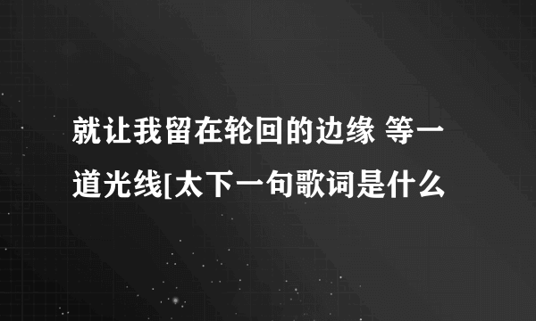 就让我留在轮回的边缘 等一道光线[太下一句歌词是什么