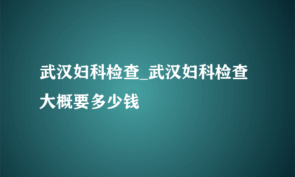 武汉妇科检查_武汉妇科检查大概要多少钱