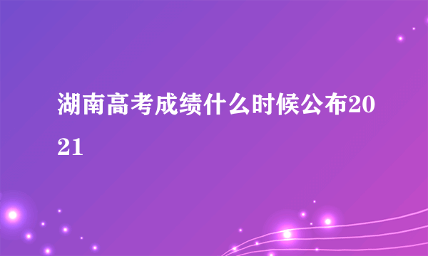 湖南高考成绩什么时候公布2021