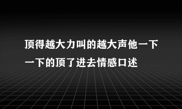 顶得越大力叫的越大声他一下一下的顶了进去情感口述