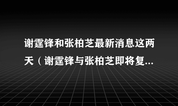 谢霆锋和张柏芝最新消息这两天（谢霆锋与张柏芝即将复合）-飞外网