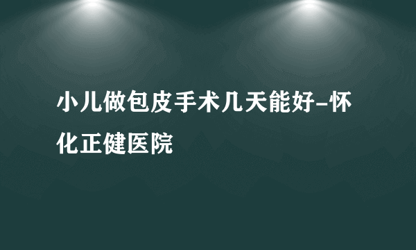 小儿做包皮手术几天能好-怀化正健医院