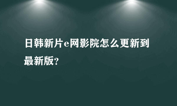 日韩新片e网影院怎么更新到最新版？