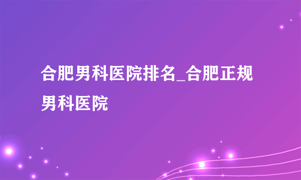 合肥男科医院排名_合肥正规男科医院