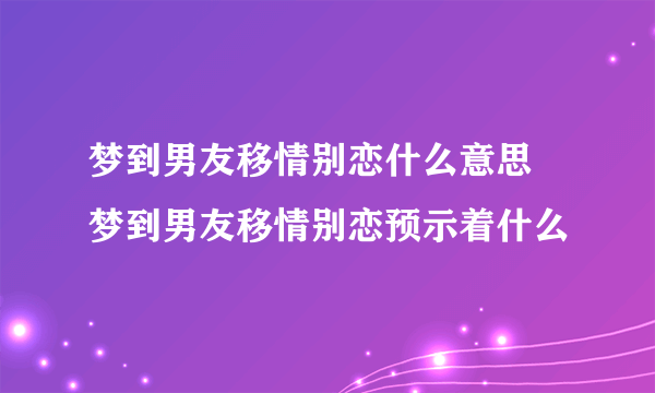 梦到男友移情别恋什么意思 梦到男友移情别恋预示着什么