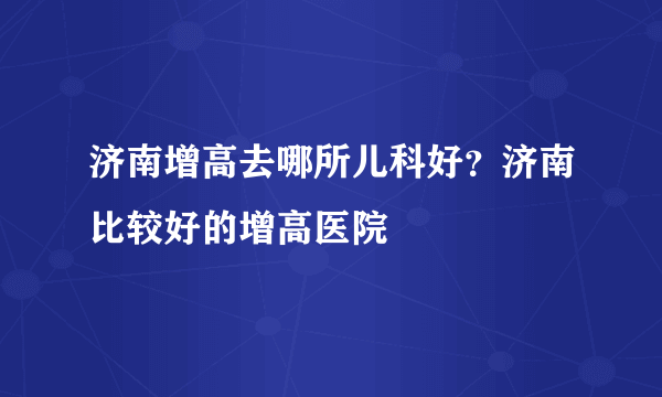 济南增高去哪所儿科好？济南比较好的增高医院