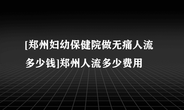 [郑州妇幼保健院做无痛人流多少钱]郑州人流多少费用