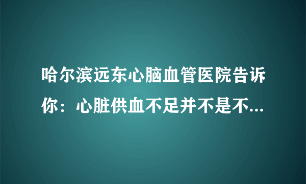 哈尔滨远东心脑血管医院告诉你：心脏供血不足并不是不显著，身体出現这4个出现异常，要拯救心脏