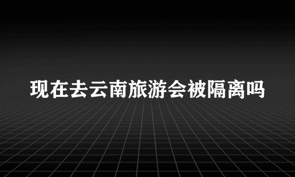 现在去云南旅游会被隔离吗