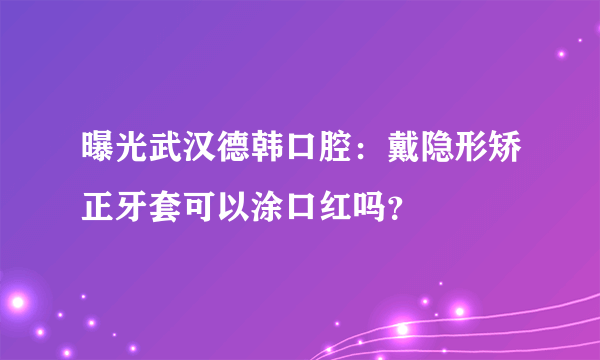 曝光武汉德韩口腔：戴隐形矫正牙套可以涂口红吗？