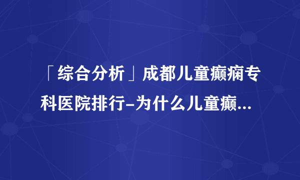 「综合分析」成都儿童癫痫专科医院排行-为什么儿童癫痫病不好治