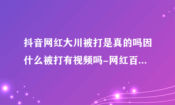 抖音网红大川被打是真的吗因什么被打有视频吗-网红百科-飞外网