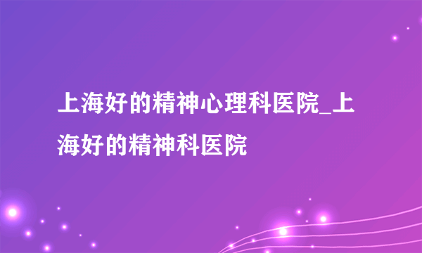 上海好的精神心理科医院_上海好的精神科医院