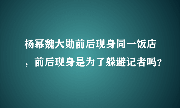 杨幂魏大勋前后现身同一饭店，前后现身是为了躲避记者吗？