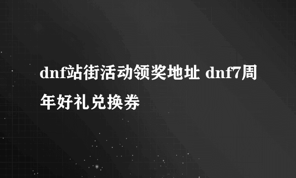 dnf站街活动领奖地址 dnf7周年好礼兑换券