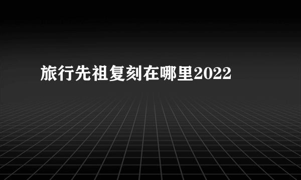 旅行先祖复刻在哪里2022