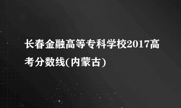 长春金融高等专科学校2017高考分数线(内蒙古)