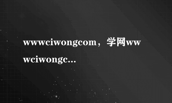 wwwciwongcom，学网wwwciwongcom怎样登陆