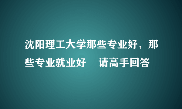 沈阳理工大学那些专业好，那些专业就业好    请高手回答