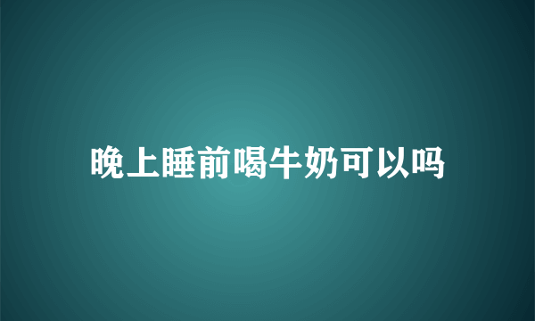 晚上睡前喝牛奶可以吗