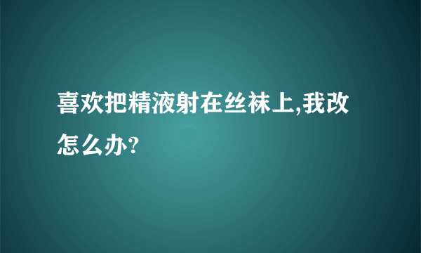 喜欢把精液射在丝袜上,我改怎么办?