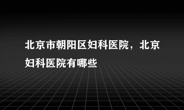 北京市朝阳区妇科医院，北京妇科医院有哪些