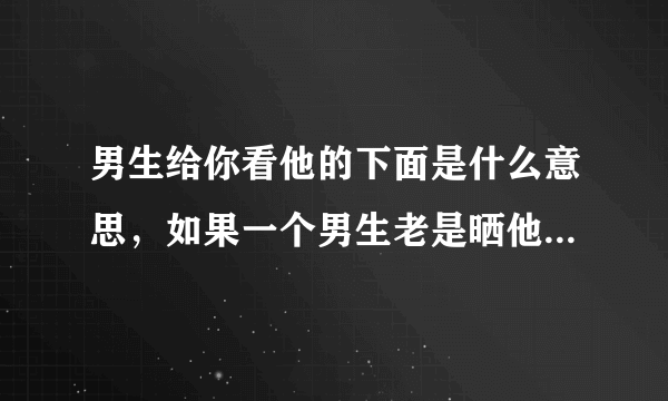 男生给你看他的下面是什么意思，如果一个男生老是晒他的日常给你看 说明什