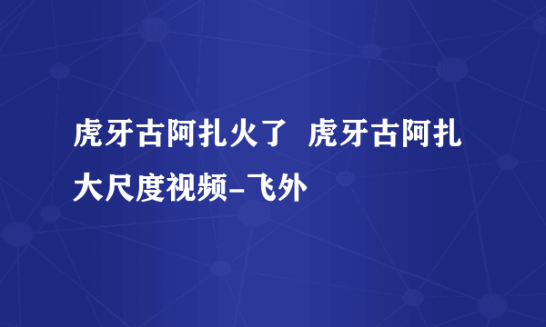 虎牙古阿扎火了  虎牙古阿扎大尺度视频-飞外