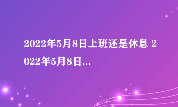 2022年5月8日上班还是休息 2022年5月8日需要补班吗