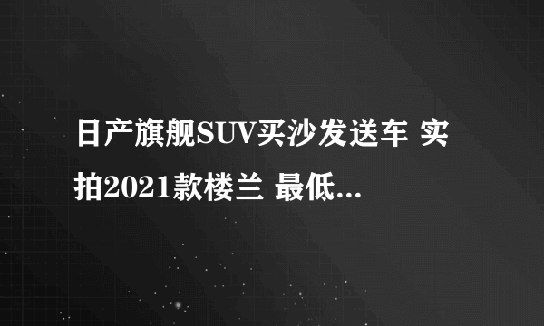 日产旗舰SUV买沙发送车 实拍2021款楼兰 最低只要20万