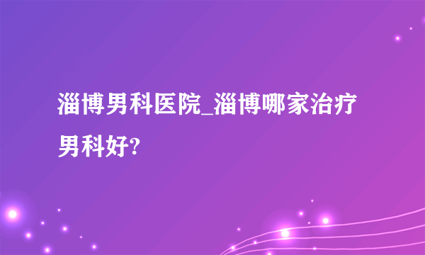 淄博男科医院_淄博哪家治疗男科好?