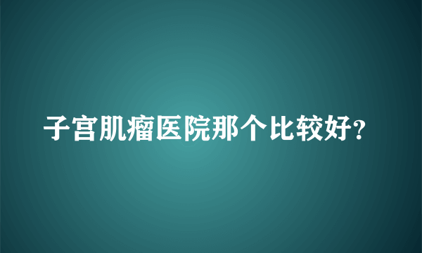 子宫肌瘤医院那个比较好？