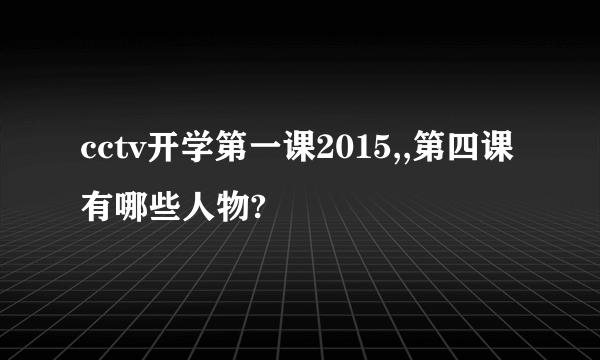 cctv开学第一课2015,,第四课有哪些人物?