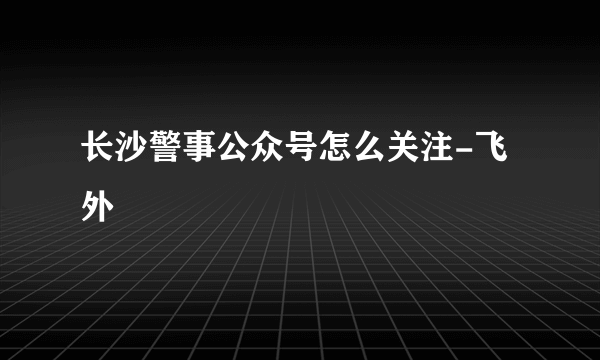 长沙警事公众号怎么关注-飞外