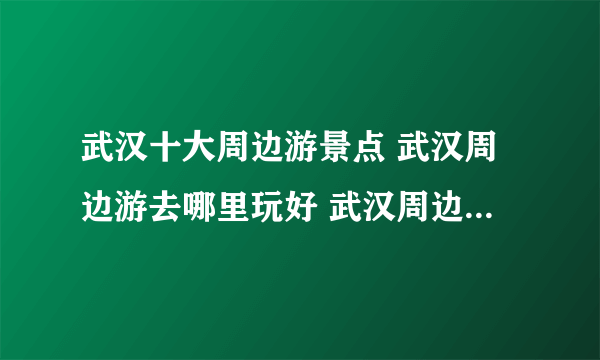 武汉十大周边游景点 武汉周边游去哪里玩好 武汉周边游推荐景点