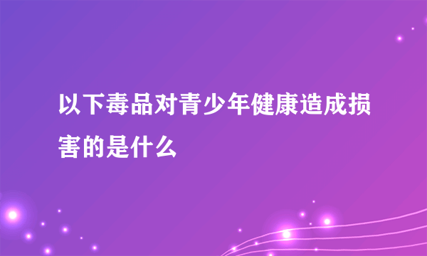 以下毒品对青少年健康造成损害的是什么