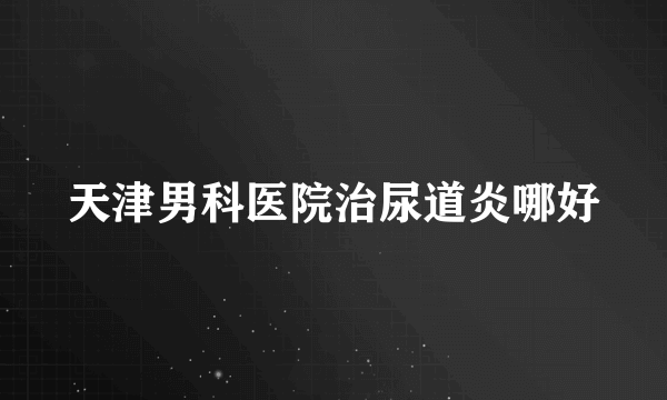 天津男科医院治尿道炎哪好