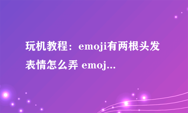 玩机教程：emoji有两根头发表情怎么弄 emoji有两根头发表情制作方法介绍