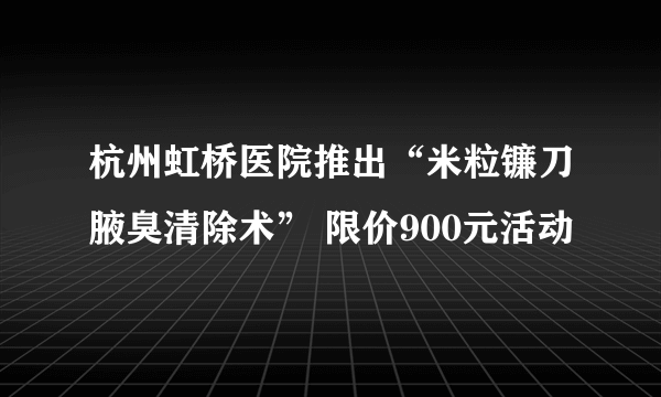 杭州虹桥医院推出“米粒镰刀腋臭清除术” 限价900元活动