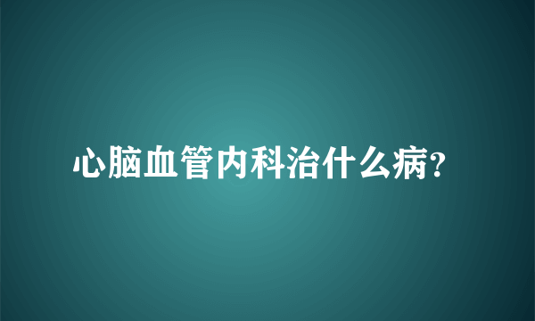 心脑血管内科治什么病？