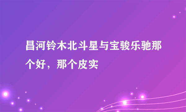 昌河铃木北斗星与宝骏乐驰那个好，那个皮实