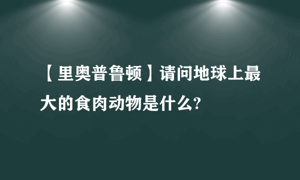 【里奥普鲁顿】请问地球上最大的食肉动物是什么?