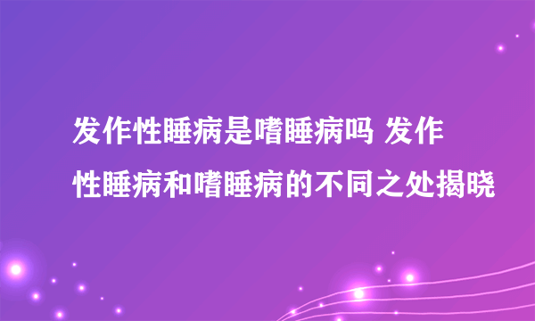 发作性睡病是嗜睡病吗 发作性睡病和嗜睡病的不同之处揭晓