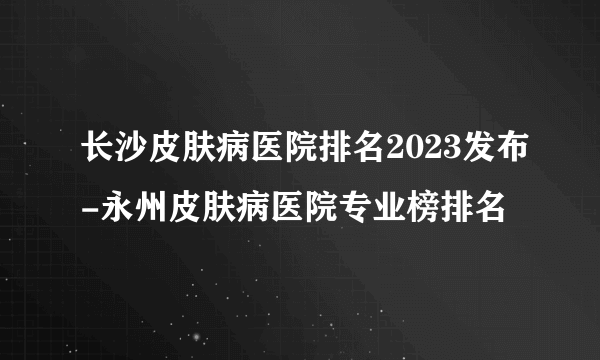 长沙皮肤病医院排名2023发布-永州皮肤病医院专业榜排名